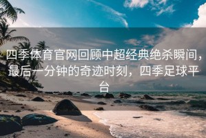 四季体育官网回顾中超经典绝杀瞬间，最后一分钟的奇迹时刻，四季足球平台