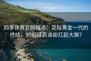 四季体育官网报道：足坛黄金一代的终结，90后球员谁能扛起大旗？