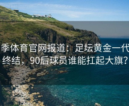 四季体育官网报道：足坛黄金一代的终结，90后球员谁能扛起大旗？