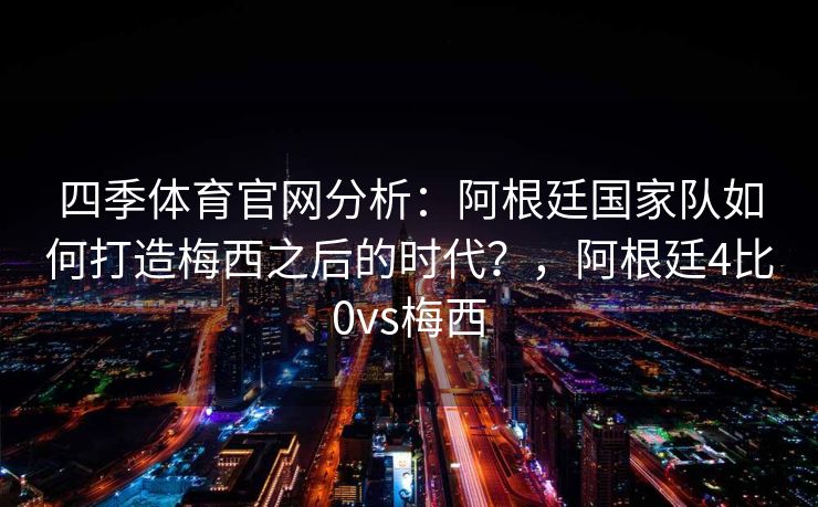 四季体育官网分析：阿根廷国家队如何打造梅西之后的时代？，阿根廷4比0vs梅西