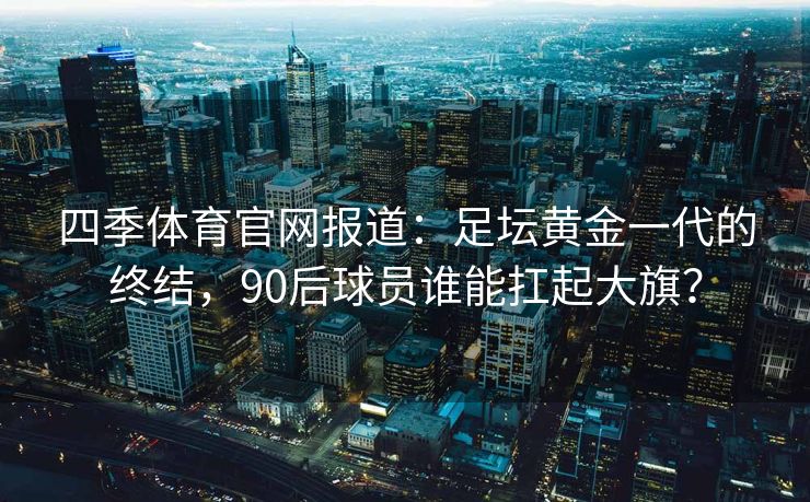 四季体育官网报道：足坛黄金一代的终结，90后球员谁能扛起大旗？