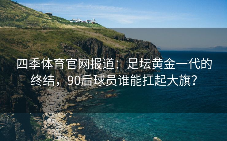 四季体育官网报道：足坛黄金一代的终结，90后球员谁能扛起大旗？