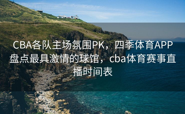 CBA各队主场氛围PK，四季体育APP盘点最具激情的球馆，cba体育赛事直播时间表